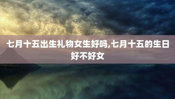 七月十五出生礼物女生好吗,七月十五的生日好不好女