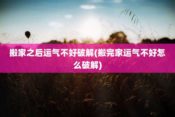 搬家之后运气不好破解(搬完家运气不好怎么破解)