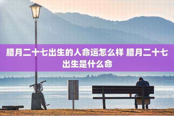 腊月二十七出生的人命运怎么样 腊月二十七出生是什么命