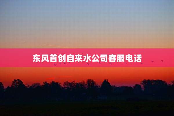 东风首创自来水公司客服电话