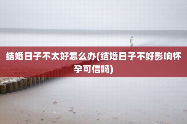 结婚日子不太好怎么办(结婚日子不好影响怀孕可信吗)