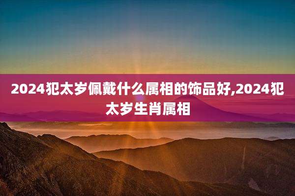 2024犯太岁佩戴什么属相的饰品好,2024犯太岁生肖属相