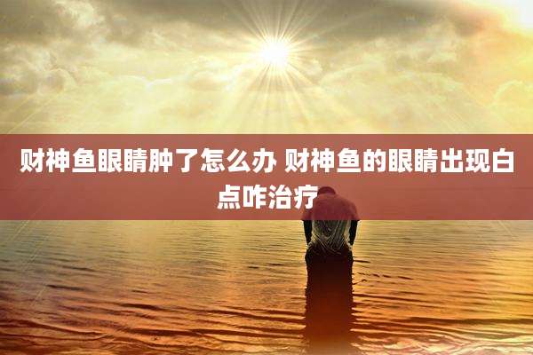 财神鱼眼睛肿了怎么办 财神鱼的眼睛出现白点咋治疗