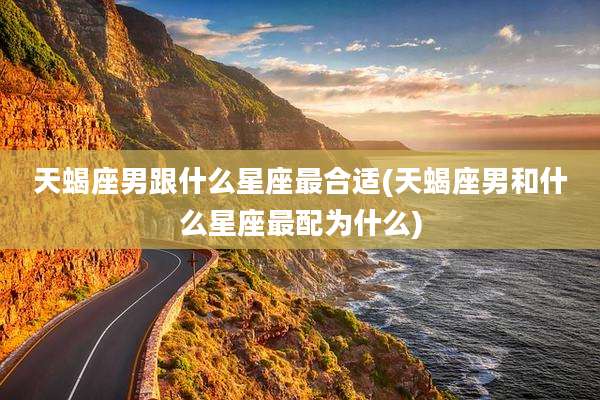 天蝎座男跟什么星座最合适(天蝎座男和什么星座最配为什么)