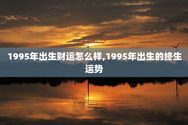 1995年出生财运怎么样,1995年出生的终生运势