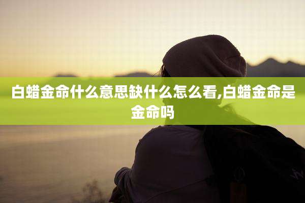 白蜡金命什么意思缺什么怎么看,白蜡金命是金命吗