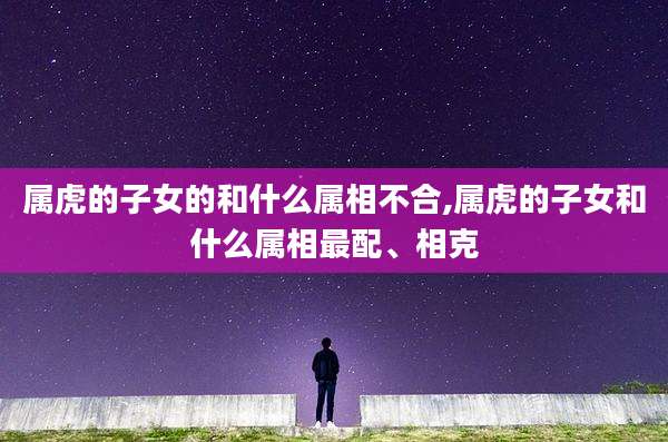 属虎的子女的和什么属相不合,属虎的子女和什么属相最配、相克