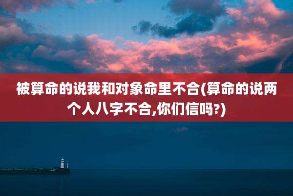 被算命的说我和对象命里不合(算命的说两个人八字不合,你们信吗?)