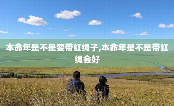 本命年是不是要带红绳子,本命年是不是带红绳会好
