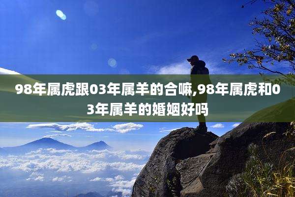 98年属虎跟03年属羊的合嘛,98年属虎和03年属羊的婚姻好吗