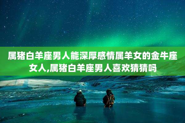 属猪白羊座男人能深厚感情属羊女的金牛座女人,属猪白羊座男人喜欢猜猜吗
