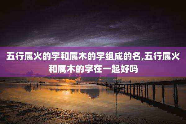 五行属火的字和属木的字组成的名,五行属火和属木的字在一起好吗