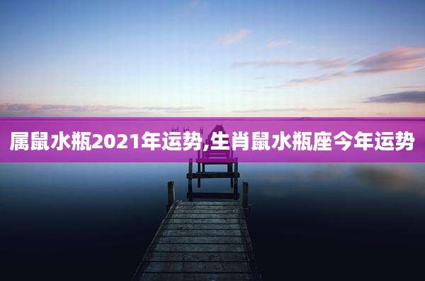 属鼠水瓶2021年运势,生肖鼠水瓶座今年运势