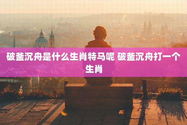 破釜沉舟是什么生肖特马呢 破釜沉舟打一个生肖