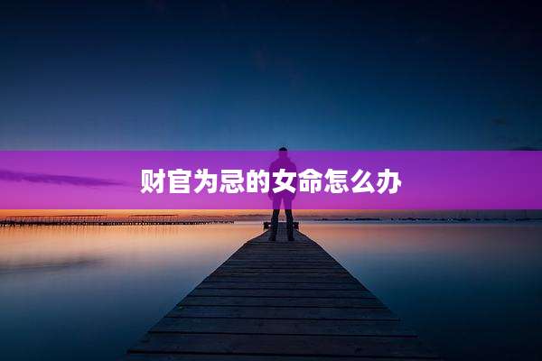 财官为忌的女命怎么办