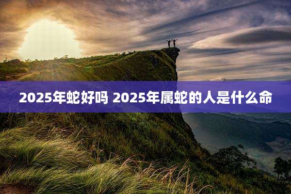 2025年蛇好吗 2025年属蛇的人是什么命