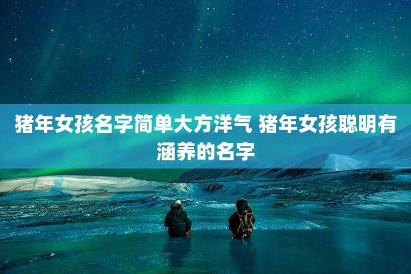猪年女孩名字简单大方洋气 猪年女孩聪明有涵养的名字