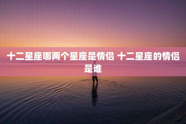 十二星座哪两个星座是情侣 十二星座的情侣是谁