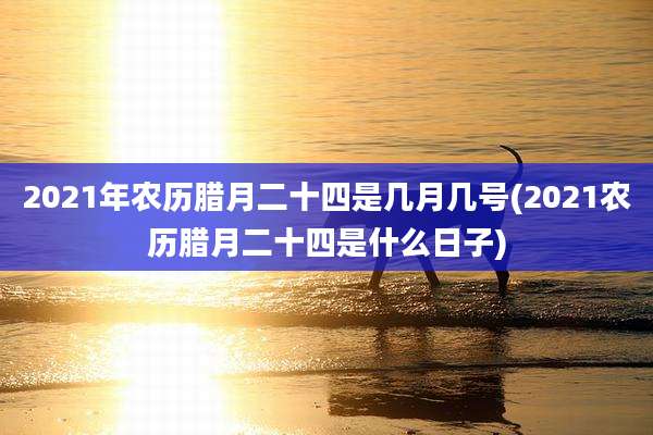 2021年农历腊月二十四是几月几号(2021农历腊月二十四是什么日子)