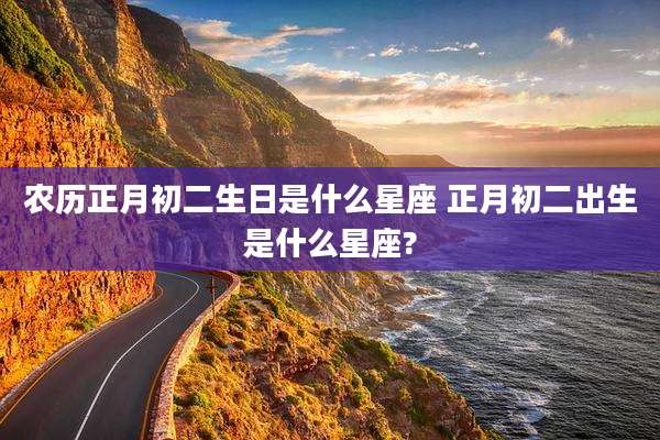 农历正月初二生日是什么星座 正月初二出生是什么星座?