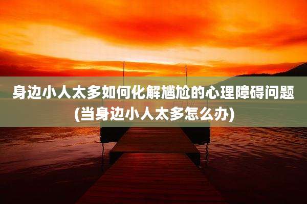 身边小人太多如何化解尴尬的心理障碍问题(当身边小人太多怎么办)