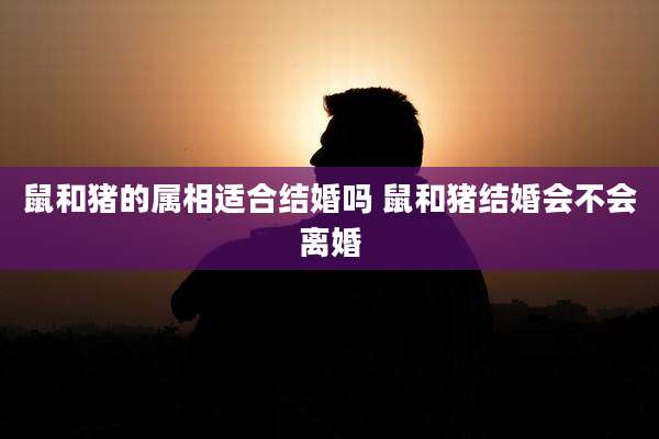 鼠和猪的属相适合结婚吗 鼠和猪结婚会不会离婚