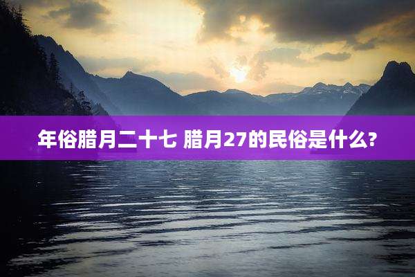 年俗腊月二十七 腊月27的民俗是什么?