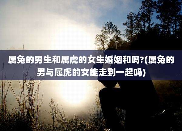 属兔的男生和属虎的女生婚姻和吗?(属兔的男与属虎的女能走到一起吗)