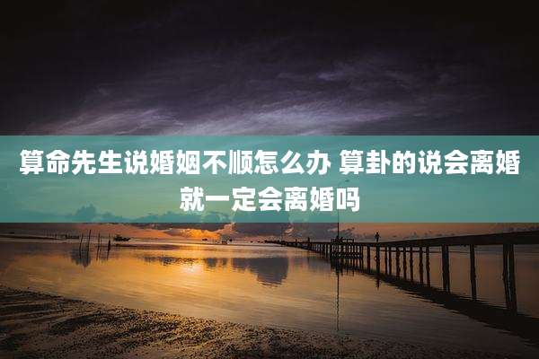 算命先生说婚姻不顺怎么办 算卦的说会离婚就一定会离婚吗