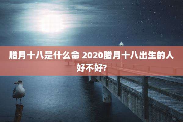 腊月十八是什么命 2020腊月十八出生的人好不好?