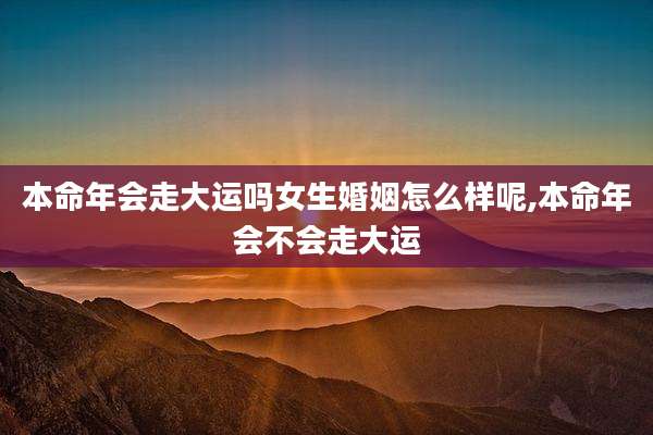 本命年会走大运吗女生婚姻怎么样呢,本命年会不会走大运