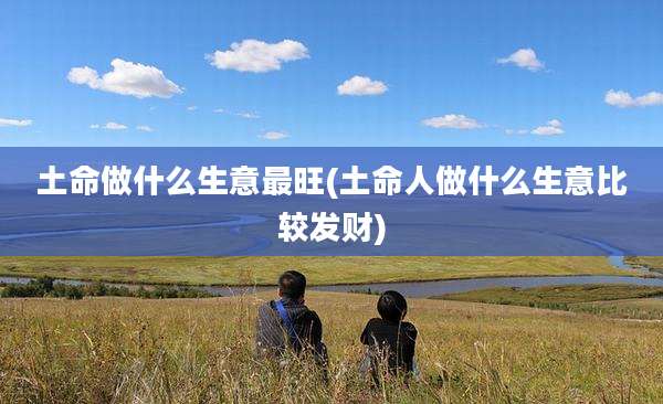 土命做什么生意最旺(土命人做什么生意比较发财)