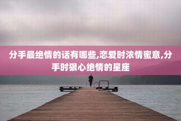 分手最绝情的话有哪些,恋爱时浓情蜜意,分手时狠心绝情的星座