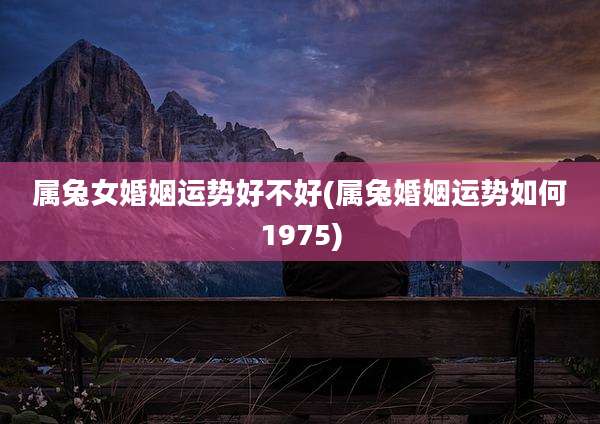 属兔女婚姻运势好不好(属兔婚姻运势如何1975)
