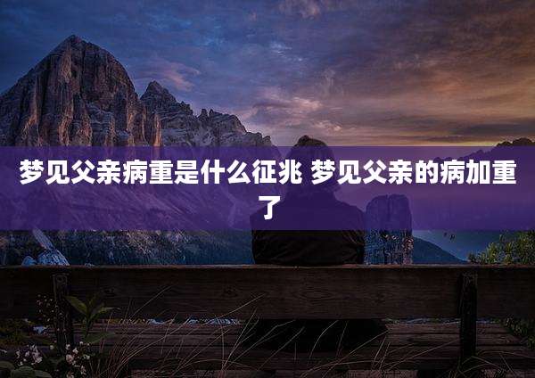 梦见父亲病重是什么征兆 梦见父亲的病加重了