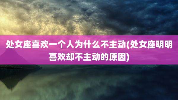 处女座喜欢一个人为什么不主动(处女座明明喜欢却不主动的原因)