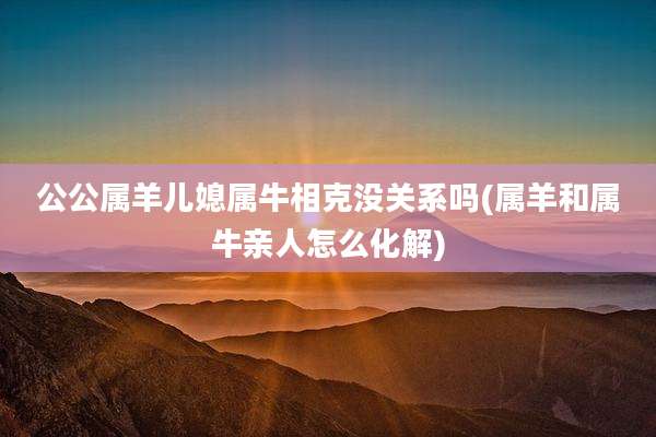 公公属羊儿媳属牛相克没关系吗(属羊和属牛亲人怎么化解)