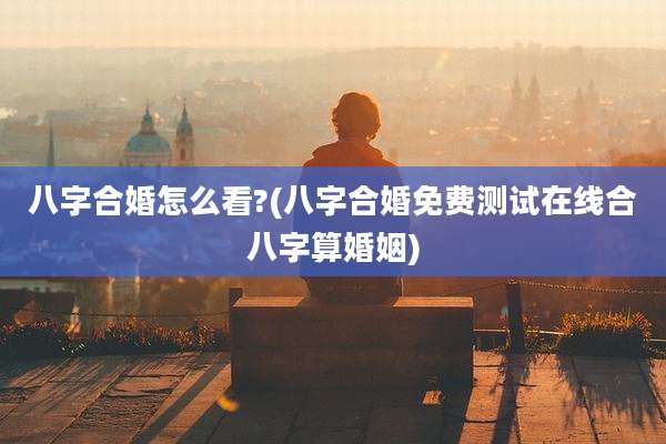 八字合婚怎么看?(八字合婚免费测试在线合八字算婚姻)
