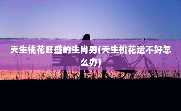 天生桃花旺盛的生肖男(天生桃花运不好怎么办)