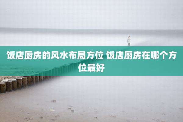 饭店厨房的风水布局方位 饭店厨房在哪个方位最好