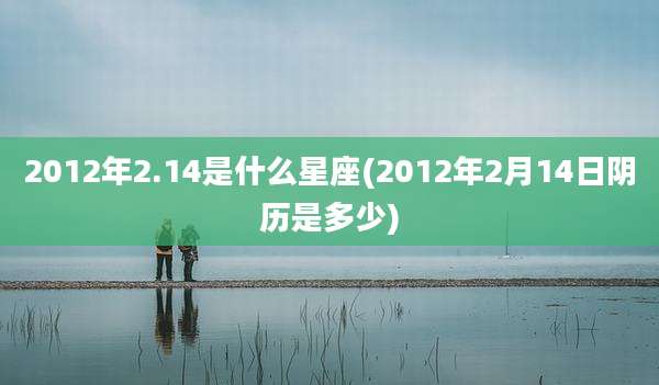 2012年2.14是什么星座(2012年2月14日阴历是多少)