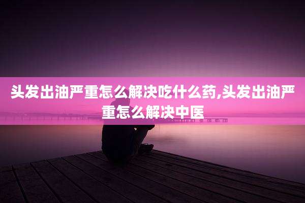 头发出油严重怎么解决吃什么药,头发出油严重怎么解决中医