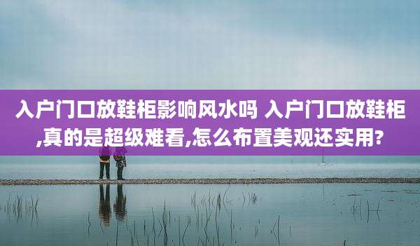 入户门口放鞋柜影响风水吗 入户门口放鞋柜,真的是超级难看,怎么布置美观还实用?