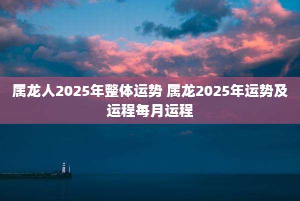 属龙人2025年整体运势 属龙2025年运势及运程每月运程