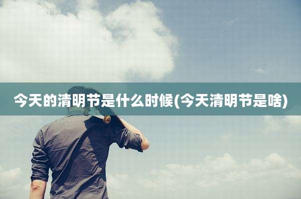今天的清明节是什么时候(今天清明节是啥)