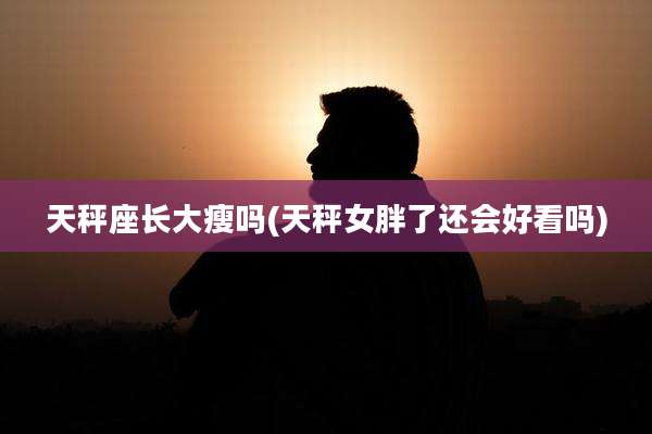 天秤座长大瘦吗(天秤女胖了还会好看吗)