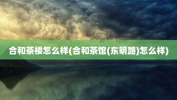 合和茶楼怎么样(合和茶馆(东明路)怎么样)