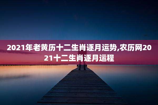 2021年老黄历十二生肖逐月运势,农历网2021十二生肖逐月运程