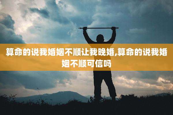 算命的说我婚姻不顺让我晚婚,算命的说我婚姻不顺可信吗
