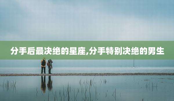 分手后最决绝的星座,分手特别决绝的男生